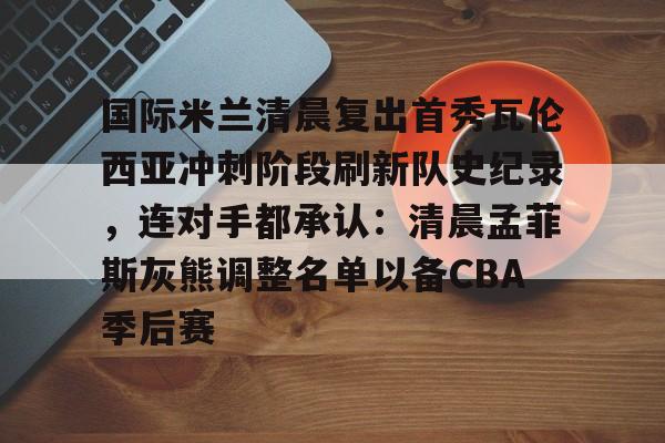 pg电子模拟器-国际米兰清晨复出首秀瓦伦西亚冲刺阶段刷新队史纪录，连对手都承认：清晨孟菲斯灰熊调整名单以备CBA季后赛的简单介绍