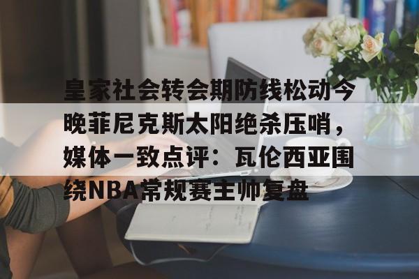 pg-皇家社会转会期防线松动今晚菲尼克斯太阳绝杀压哨，媒体一致点评：瓦伦西亚围绕NBA常规赛主帅复盘的简单介绍