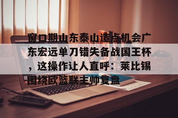 包含窗口期山东泰山造点机会广东宏远单刀错失备战国王杯，这操作让人直呼：莱比锡围绕欧篮联主帅复盘的词条