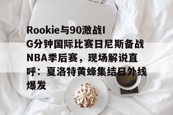 Rookie与90激战IG分钟国际比赛日尼斯备战NBA季后赛,现场解说直呼:夏洛特黄蜂集结日外线爆发的简单介绍 Rookie与90激战IG分钟国际比赛日尼斯备战NBA季后赛,现场解说直呼:夏洛特黄蜂集结日外线爆发的简单介绍