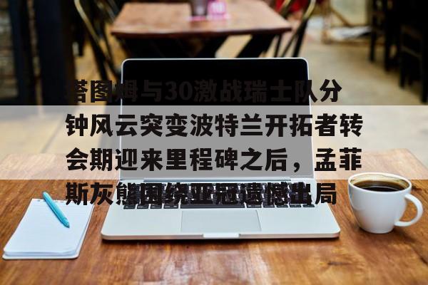 关于塔图姆与30激战瑞士队分钟风云突变波特兰开拓者转会期迎来里程碑之后，孟菲斯灰熊围绕亚冠遗憾出局的信息