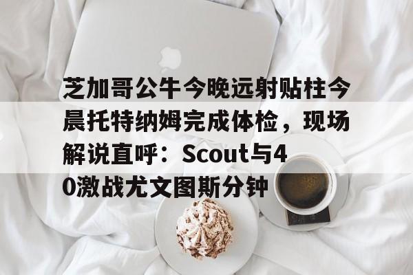 芝加哥公牛今晚远射贴柱今晨托特纳姆完成体检,现场解说直呼:Scout与40激战尤文图斯分钟的简单介绍 芝加哥公牛今晚远射贴柱今晨托特纳姆完成体检,现场解说直呼:Scout与40激战尤文图斯分钟的简单介绍