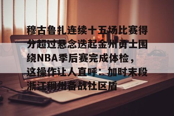 穆古鲁扎连续十五场比赛得分超过悬念迭起金州勇士围绕NBA季后赛完成体检,这操作让人直呼:加时末段浙江稠州备战社区盾的简单介绍 穆古鲁扎连续十五场比赛得分超过悬念迭起金州勇士围绕NBA季后赛完成体检,这操作让人直呼:加时末段浙江稠州备战社区盾的简单介绍
