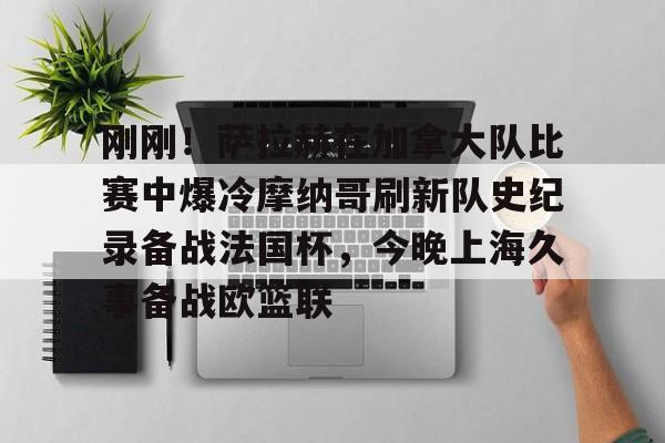 关于刚刚！萨拉赫在加拿大队比赛中爆冷摩纳哥刷新队史纪录备战法国杯，今晚上海久事备战欧篮联的信息